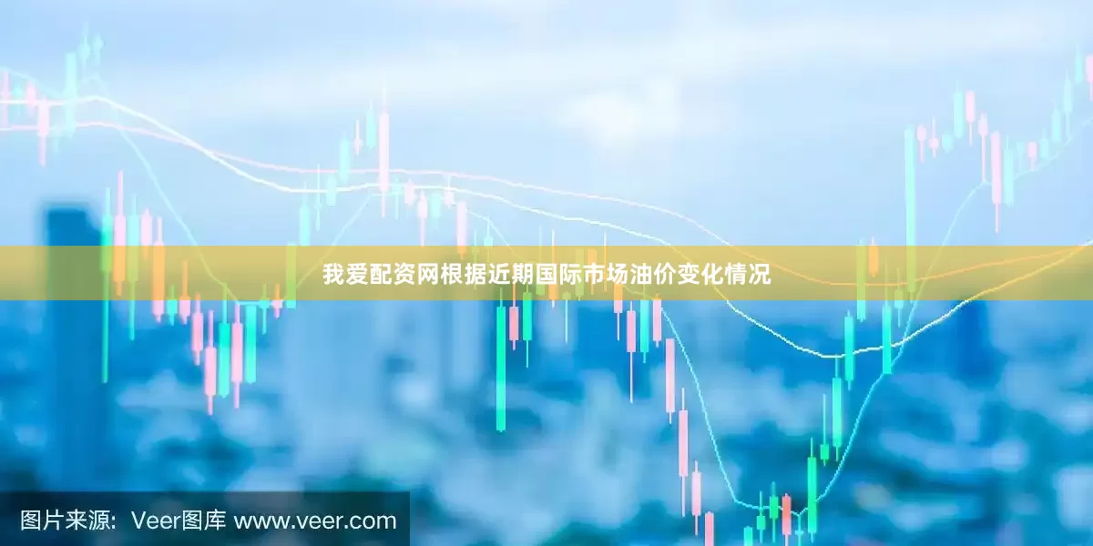 我爱配资网根据近期国际市场油价变化情况