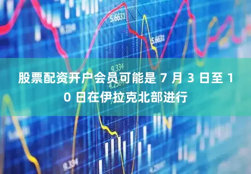 股票配资开户会员可能是 7 月 3 日至 10 日在伊拉克北部进行