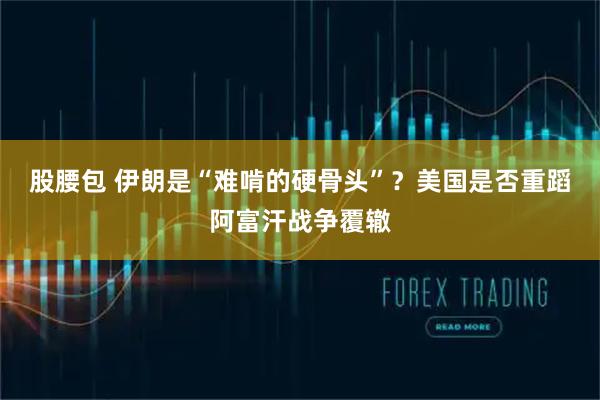 股腰包 伊朗是“难啃的硬骨头”？美国是否重蹈阿富汗战争覆辙