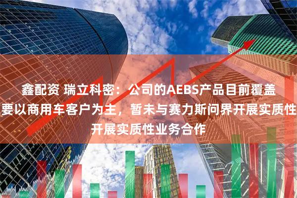 鑫配资 瑞立科密：公司的AEBS产品目前覆盖的客户主要以商用车客户为主，暂未与赛力斯问界开展实质性业务合作
