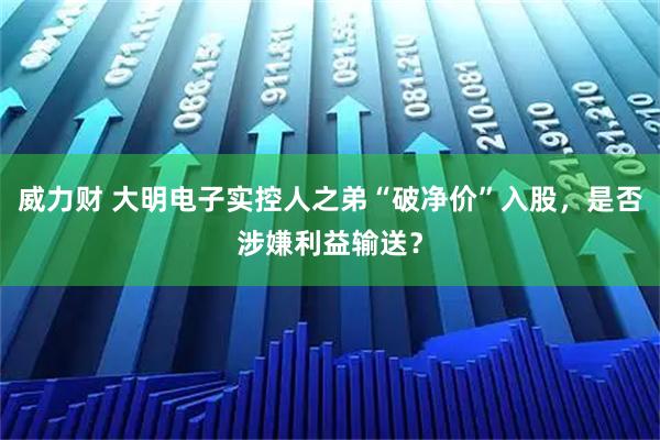 威力财 大明电子实控人之弟“破净价”入股，是否涉嫌利益输送？