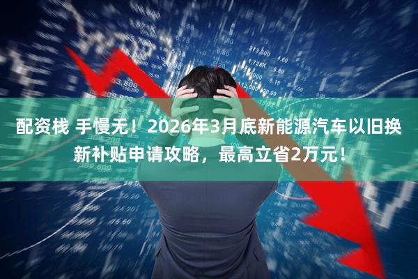配资栈 手慢无！2026年3月底新能源汽车以旧换新补贴申请攻略，最高立省2万元！