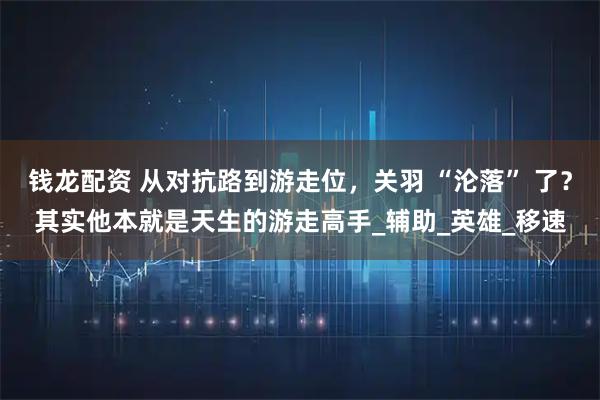 钱龙配资 从对抗路到游走位,关羽 “沦落” 了?其实他本就是天生的游走高手_辅助_英雄_移速