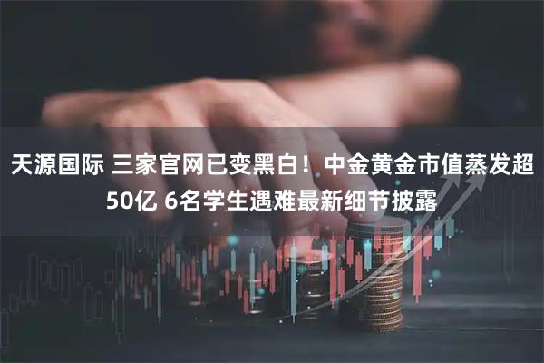 天源国际 三家官网已变黑白！中金黄金市值蒸发超50亿 6名学生遇难最新细节披露