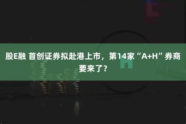股E融 首创证券拟赴港上市,第14家“A+H”券商要来了?