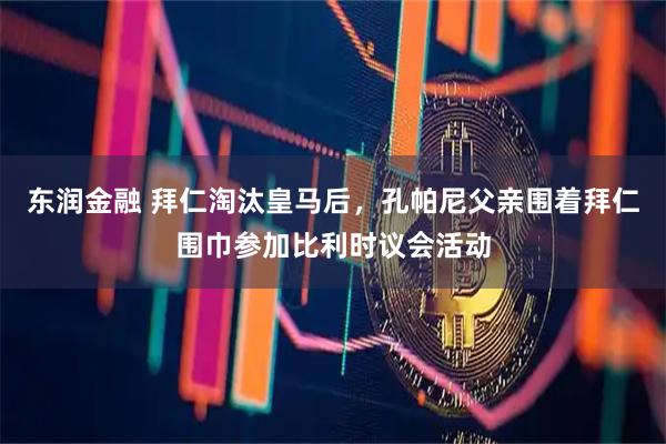 东润金融 拜仁淘汰皇马后，孔帕尼父亲围着拜仁围巾参加比利时议会活动