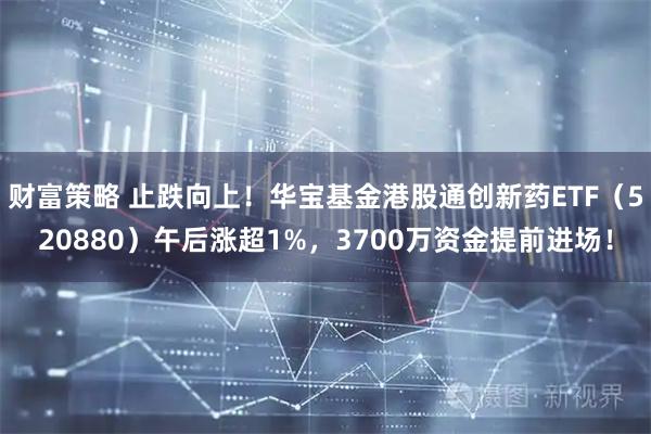 财富策略 止跌向上！华宝基金港股通创新药ETF（520880）午后涨超1%，3700万资金提前进场！