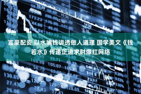 富豪配资 以水喻钱讲透做人道理 国学美文《钱若水》传递正道求财爆红网络