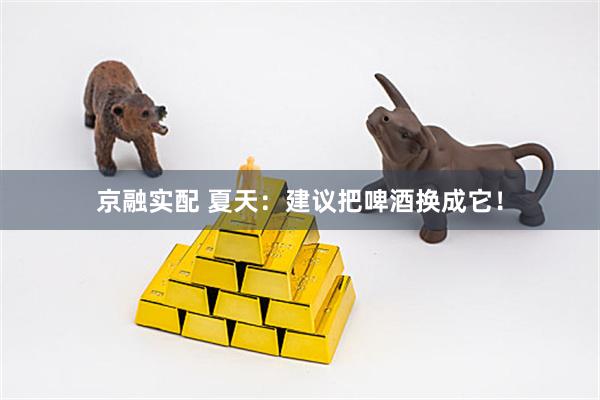 京融实配 夏天：建议把啤酒换成它！