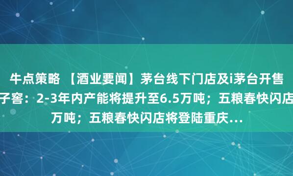 牛点策略 【酒业要闻】茅台线下门店及i茅台开售时间调整；口子窖：2-3年内产能将提升至6.5万吨；五粮春快闪店将登陆重庆…