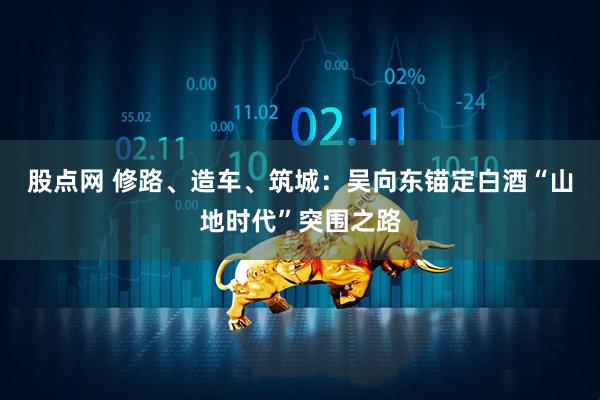股点网 修路、造车、筑城：吴向东锚定白酒“山地时代”突围之路