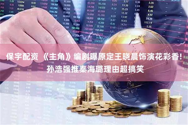 保宇配资 《主角》编剧曝原定王晓晨饰演花彩香! 孙浩强推秦海璐理由超搞笑