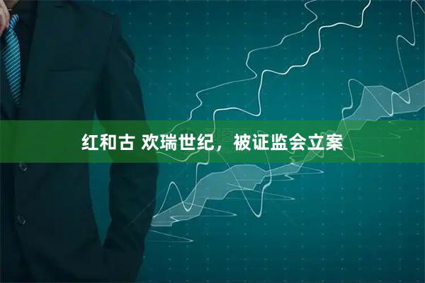 红和古 欢瑞世纪，被证监会立案
