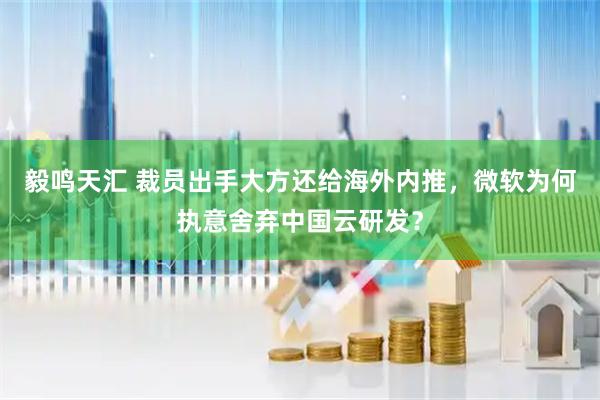毅鸣天汇 裁员出手大方还给海外内推，微软为何执意舍弃中国云研发？